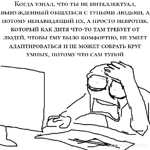Когда УЗНАЛ, ЧТО ТЫ НЕ ИНТЕЛЛЕКТУАЛ, ВЫНУЖДЕННЫЙ ОБЩАТЬСЯ С ТУПЫМИ ЛЮДЬМИ, А ПОТОМУ НЕНАВИДЯЩИЙ А ПРОСТО НЕВРОТИК, КОТОРЫЙ КАК ДИТЯ ЧТО-ТО ТАМ ТРЕБУЕТ ОТ ЛЮДЕЙ, ЧТОБЫ ЕМУ БЫЛО КОМФОРТНО, НЕ УМЕЕТ АДАП