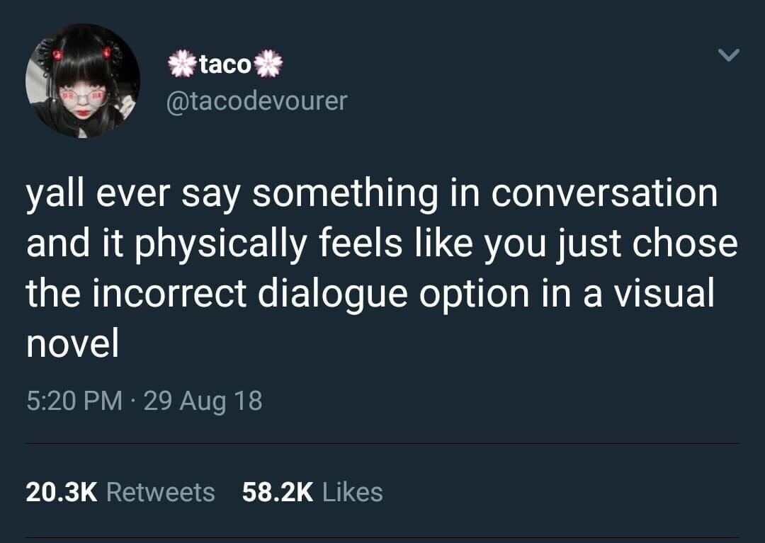 @tacodevourer be yall ever say something in conversation and it physically feels like you just chose the incorrect dialogue option in a visual novel 9:20 29 Aug 18 Retweets Likes
