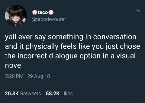 @tacodevourer be yall ever say something in conversation and it physically feels like you just chose the incorrect dialogue option in a visual novel 9:20 29 Aug 18 Retweets Likes