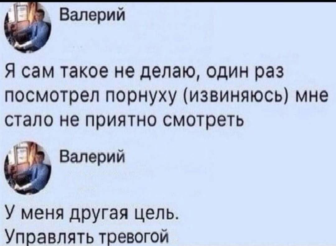 Валерий Я сам такое не делаю, один раз посмотрел порнуху (извиняюсь) мне стало не приятно смотреть Валерий У меня другая цель. Управлять тревогой