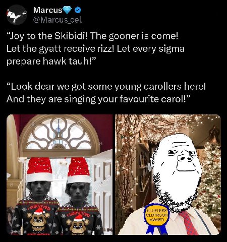 Магсиз “Joy to the Skibidi! The gooner is come! Let the gyatt receive rizz! Let every sigma prepare hawk tauh!” “Look dear we got some young carollers here! And they are singing your favourite carol!”