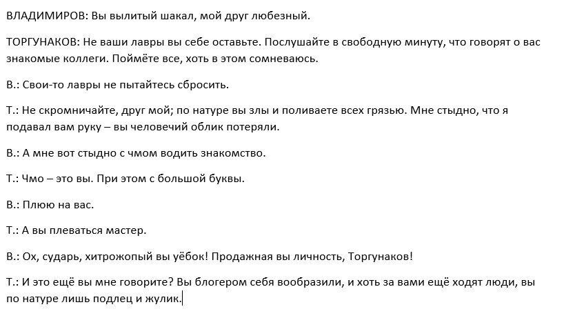 ВЛАДИМИРОВ: Вы вылитый шакал, мой друг любезный. ТОРГУНАКОВ: Не ваши лавры вы себе оставьте. Послушайте в свободную минуту, что говорят о вас знакомые коллеги. Поймёте все, хоть в этом сомневаюсь. В.: