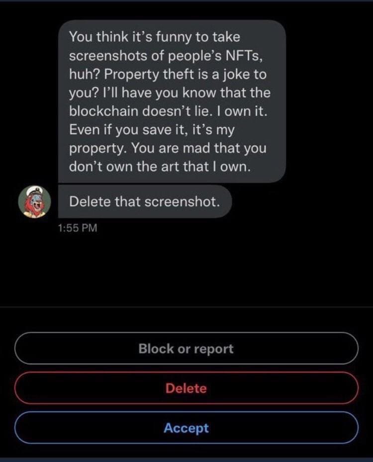You think it’s funny to take screenshots of people's NFTs. huh? Property theft is a joke to you? I'll have you know that the blockchain doesn lie. own it. Even if you save it, it’s my property. You ar