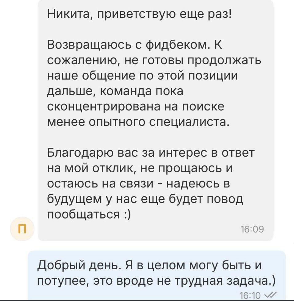 Никита, приветствую еще раз! Возвращаюсь с фидбеком. К сожалению, не готовы продолжать наше общение по этой позиции дальше, команда пока сконцентрирована на поиске менее опытного специалиста. Благодар