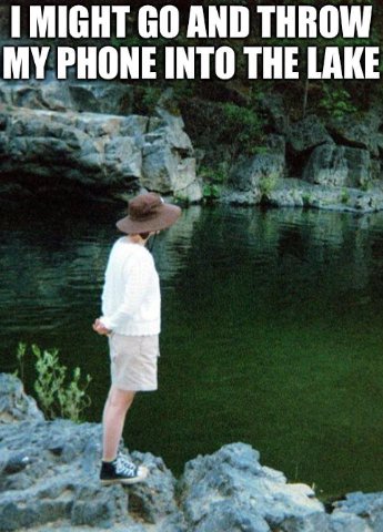MIGHT AND THROW MY PHONE INTO THE LAKE