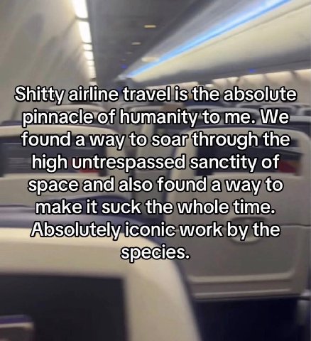 Shitty airline travel is the absolute pinnacle of humanity to me. We found a way to soar through the high untrespassed sanctity of space and also found a way to make it suck the whole time. iconic wor