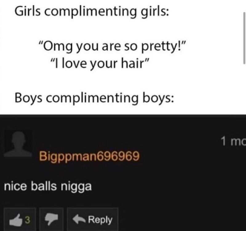 Girls complimenting girls: “Omg you are so pretty!” love your hair” Boys complimenting boys: Bigppman696969 nice balls nigga 8 Reply
