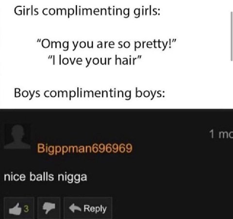 Girls complimenting girls: “Omg you are so pretty!” love your hair” Boys complimenting boys: Bigppman696969 nice balls nigga 8 Reply
