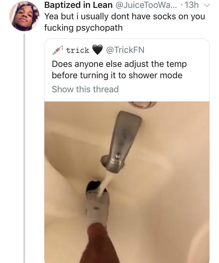 Baptized Lean @JuiceTooWa... Yea but i usually dont have socks on you fucking psychopath trick @TrickFN Does anyone else adjust the temp before turning it to shower mode Show this thread