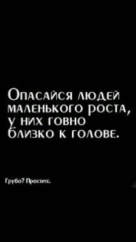 ОпАСАЙСЯ ЛЮДЕЙ МАЛЕНЬКОГО РОСТА, у НИХ ГОВНО ЛИЗКО К ГОЛОВЕ. Грубо?