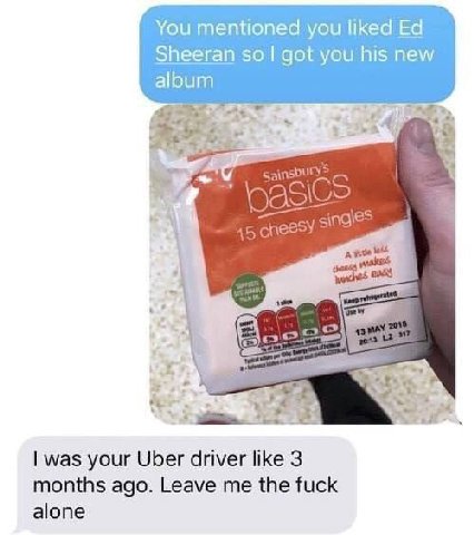 You mentioned you liked Sheeran got you his new album 9 я", cheesy was your Uber driver like 3 months ago. Leave me the fuck alone