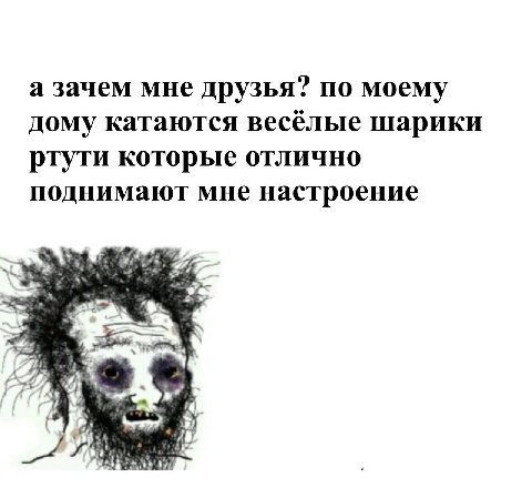 а зачем мне друзья? по моему дому катаются весёлые шарики ртути которые отлично поднимают мне настроение