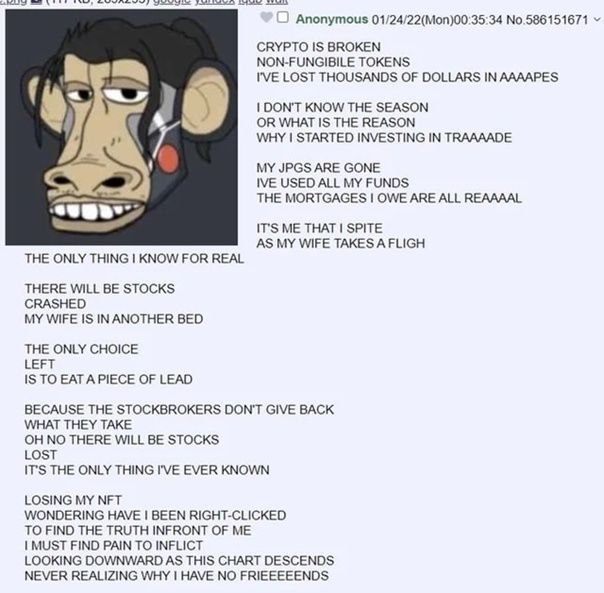 Anonymous 01/24/22(Моп)00:35:34 No.586151671 CRYPTO IS BROKEN NON-FUNGIBILE TOKENS I'VE LOST THOUSANDS OF DOLLARS IN ААААРЕ$ DON'T KNOW THE SEASON OR WHAT IS THE REASON WHY STARTED INVESTING IN TRAAAA
