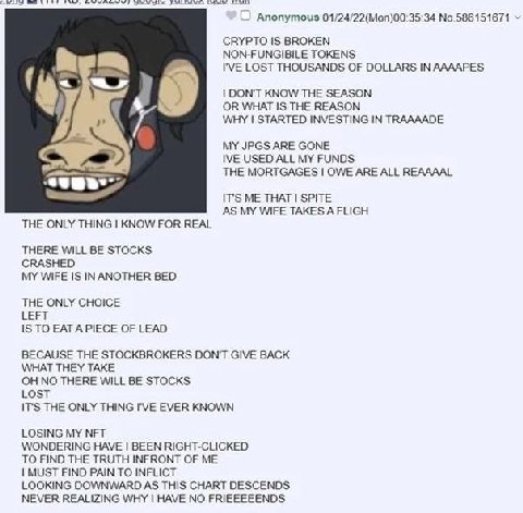 Anonymous 01/24/22(Моп)00:35:34 No.586151671 CRYPTO IS BROKEN NON-FUNGIBILE TOKENS I'VE LOST THOUSANDS OF DOLLARS IN ААААРЕ$ DON'T KNOW THE SEASON OR WHAT IS THE REASON WHY STARTED INVESTING IN TRAAAA