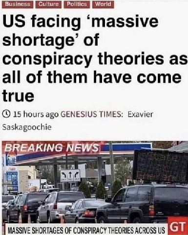 Business Culture Politics World facing ‘massive shortage’ of conspiracy theories as all of them have come true 15 hours ago GENESIUS TIMES: Exavier Saskagoochie