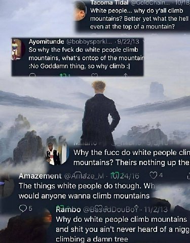 асота TO/16 White people... why y'all climb mountains? Better yet what the hell even at the top of a mountain? Ayomitunde @bobbysparkl... the fvck white people climb mountains, what's ontop of the mou
