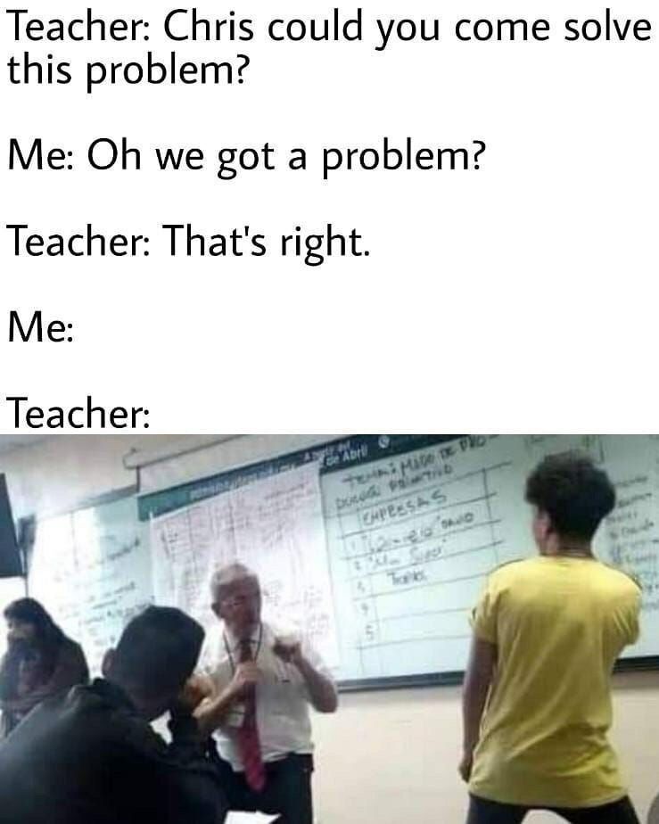Teacher: Chris could you come solve this problem? Me: we got a problem? Teacher: That's right. Me Teacher
