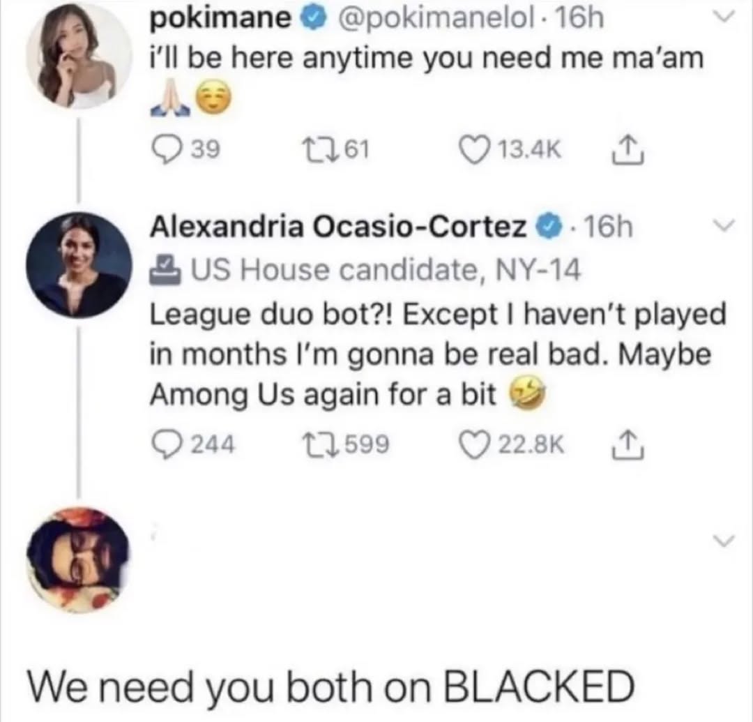 pokimane ill be here anytime you need me та’ат 39 Alexandria Ocasio-Cortez House candidate, 9 League duo bot?! Except haven't played in months gonna be real bad. Maybe Among again for a bit 11.599 244