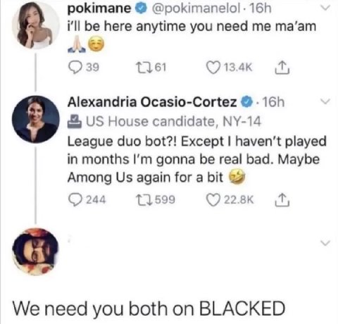 pokimane ill be here anytime you need me та’ат 39 Alexandria Ocasio-Cortez House candidate, 9 League duo bot?! Except haven't played in months gonna be real bad. Maybe Among again for a bit 11.599 244
