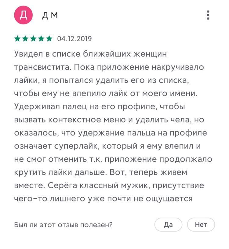 04.12.2019 Увидел в списке ближайших женщин трансвистита. Пока приложение накручивало лайки, я попытался удалить его из списка, чтобы ему не влепило лайк от моего имени. Удерживал палец на его профиле