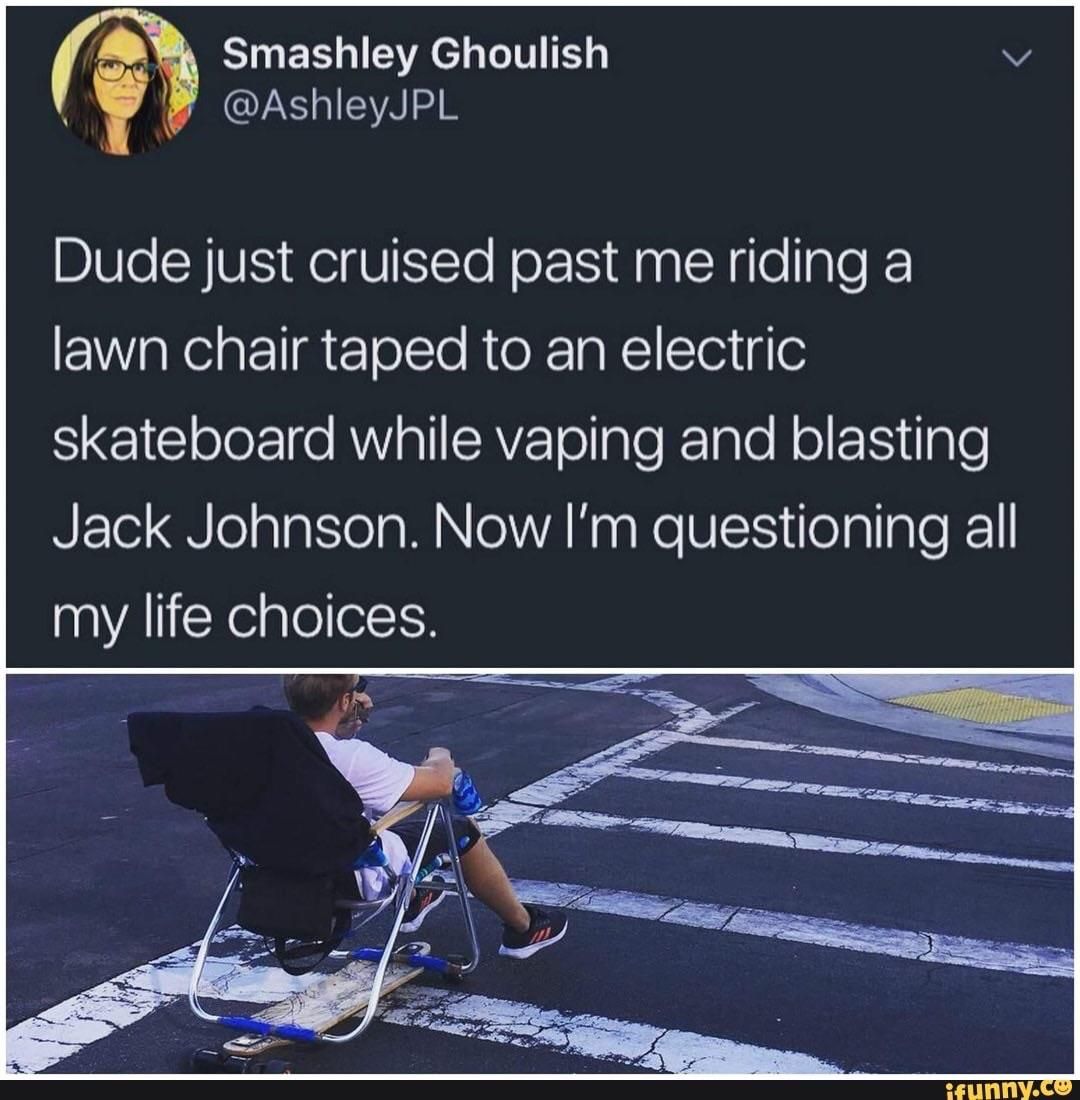 Smashley Ghoulish @AshleyJPL Dude just cruised past me riding a lawn chair taped to an electric skateboard while vaping and blasting Jack Johnson. Now questioning all my life choices. У