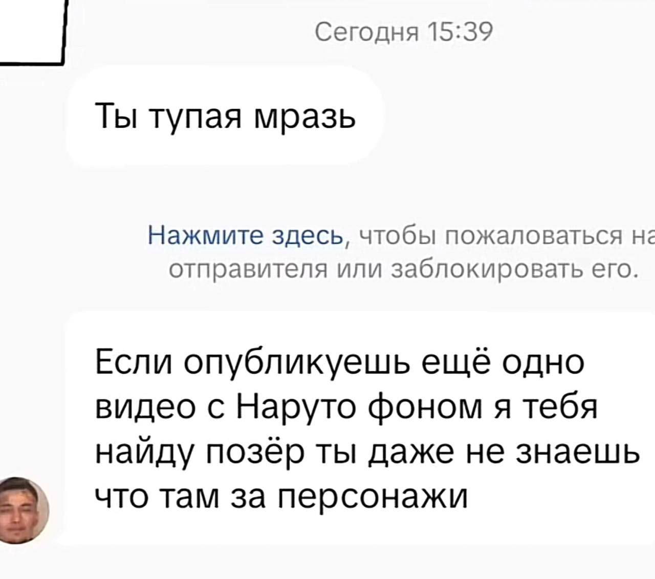 Сегодня 15:39 Ты тупая мразь Нажмите здесь, чтобы пожаловаться на отправителя или заблокировать его. Если опубликуешь ещё одно видео с Наруто фоном я тебя найду позёр ты даже не знаешь что там за перс