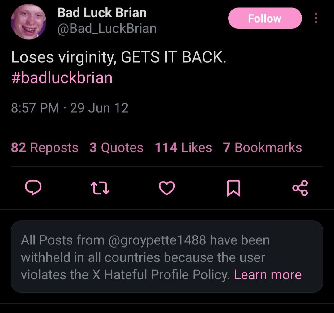 Bad Luck Brian @Bad_LuckBrian Loses virginity, GETS IT BACK. #badluckbrian 8:57 29 Jun 12 82 Reposts 3 Quotes 114Likes 7 Bookmarks All Posts from @groypette1488 have been withheld in all countries bec