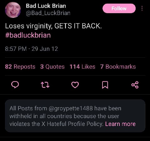 Bad Luck Brian @Bad_LuckBrian Loses virginity, GETS IT BACK. #badluckbrian 8:57 29 Jun 12 82 Reposts 3 Quotes 114Likes 7 Bookmarks All Posts from @groypette1488 have been withheld in all countries bec