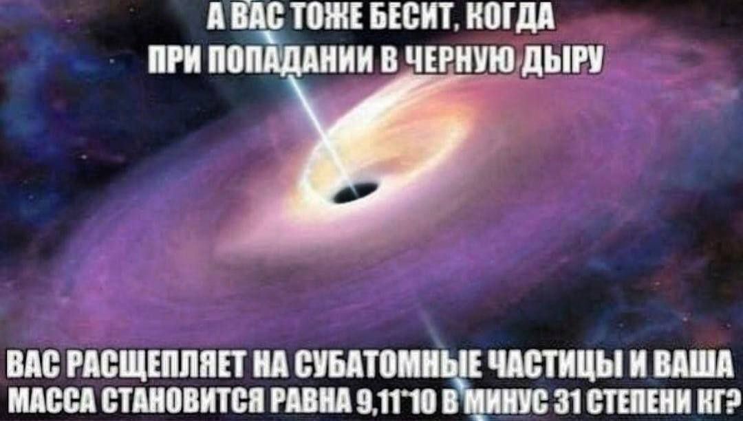А ВАС ТОЖЕБЕСИТ. КОГДА ПРИ ПОПАДАНИИ В ЧЕРНУЮ ДЫРУ ВАС РАСЩЕПЛЯЕТ НА СУБАТОМНЫЕ ЧАСТИЦЫ И ВАША МАССА СТАНОВИТСЯ РАВНА В МИНУС 31 СТЕПЕНИ