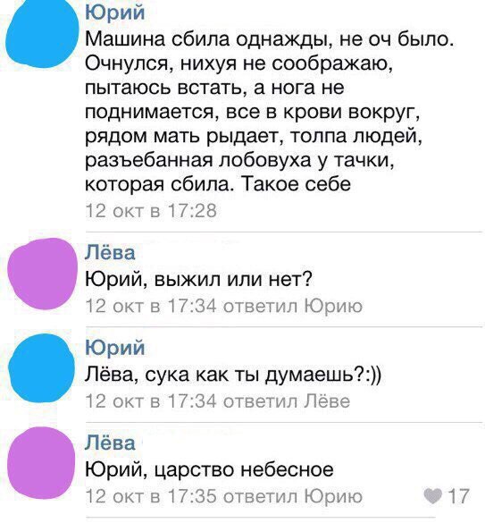 Юрий Машина сбила однажды, не было. Очнулся, нихуя не соображаю, пытаюсь встать, а нога не поднимается, все в крови вокруг, рядом мать рыдает, толпа людей, разъебанная лобовуха у тачки, которая сбила.