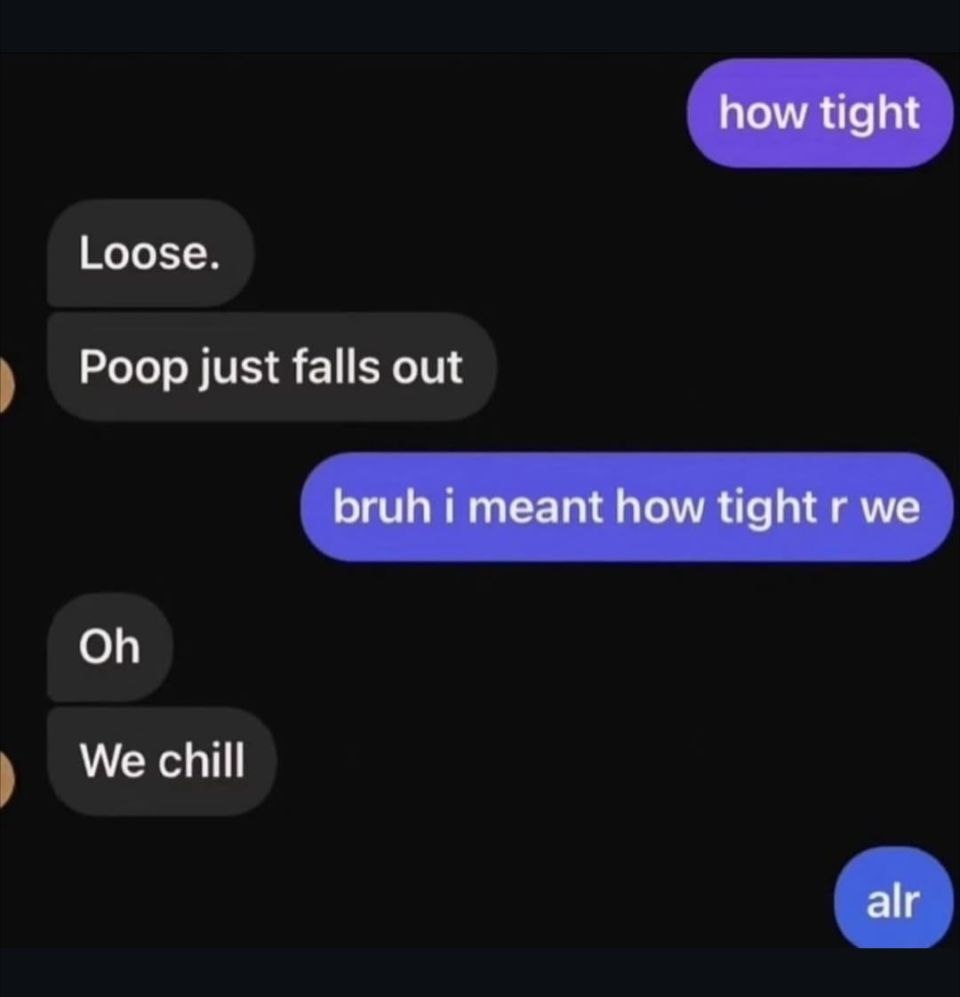 how tight Loose. Poop just falls out bruh i meant how tight we We chill alr