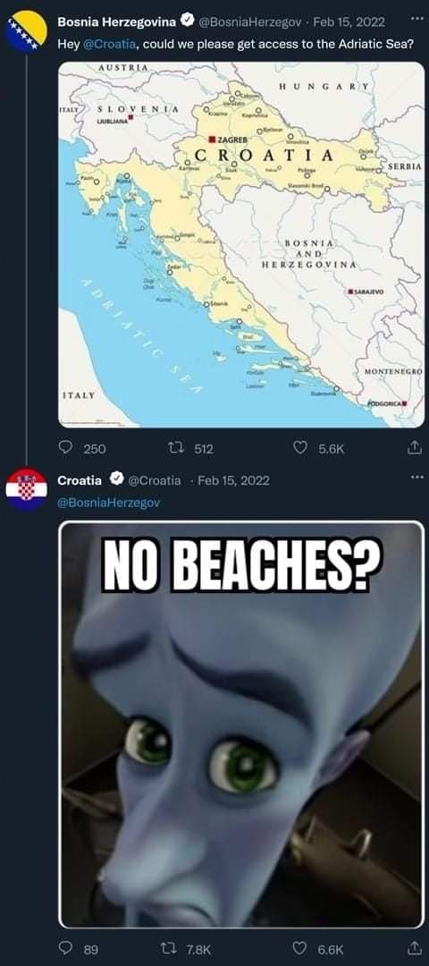 Bosnia Herzegovina @BosniaHerzegov Feb 15, 2022 could we please get access to the Adriatic Sea? AUSTRIA HUNGARY with УГОУЕМТА о RYO A! 2 SERBIA о ВО$ AND HERZEGOVINA 6 5 MONTENEGRO ITALY 250 512 Croat