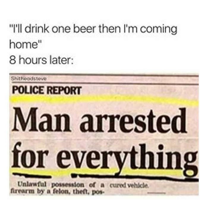 I'll drink one beer then coming home 8 hours later POLICE REPORT Man arrested for eve of cared felon, theft, pos-