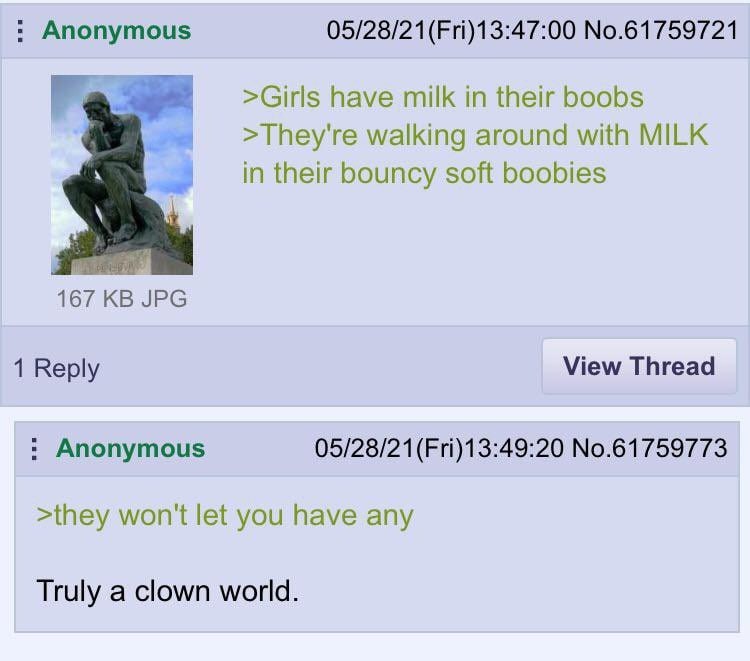 Anonymous No.61759721 have milk in their boobs They're walking around with MILK bouncy soft boobies 167 JPG 1 Reply View Thread Anonymous No.61759773 >they won't let you have any Truly a clown world.