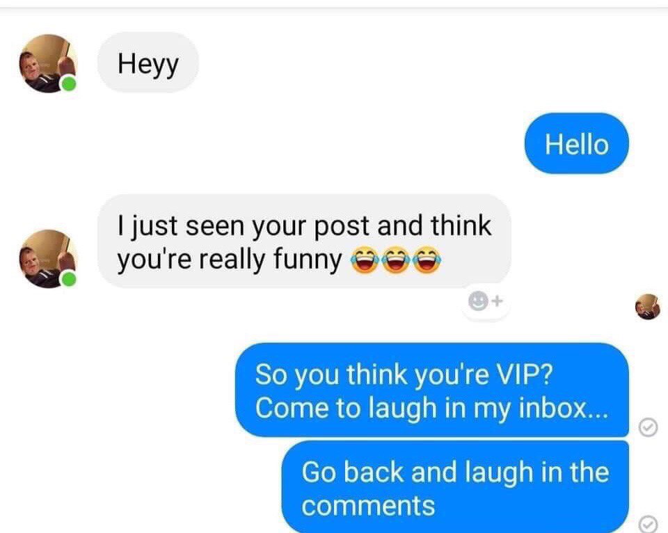just seen your post and think youre really funny So you think you're VIP? Come to laugh in my inbox... back and laugh in the comments