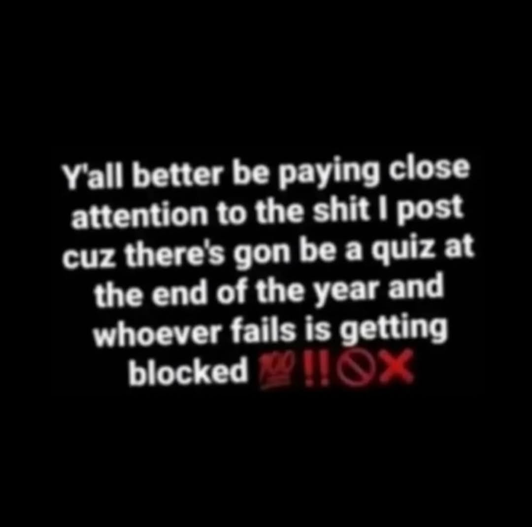 Y'all better be paying close attention to the shit post cuz there's gon be a quiz at the end of the year and whoever fails is getting blocked