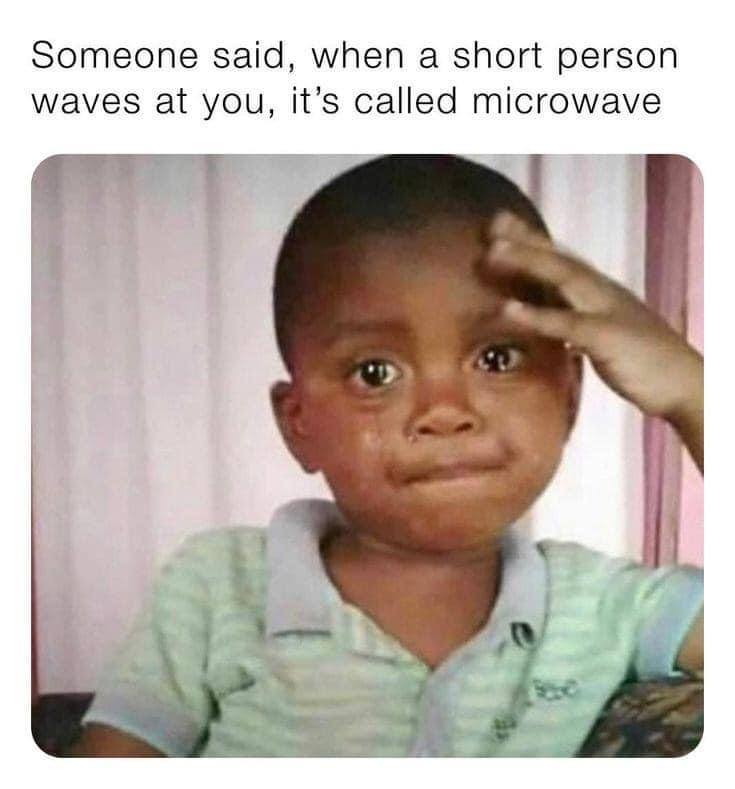 Someone said, when а short person waves at you, it’s called microwave i