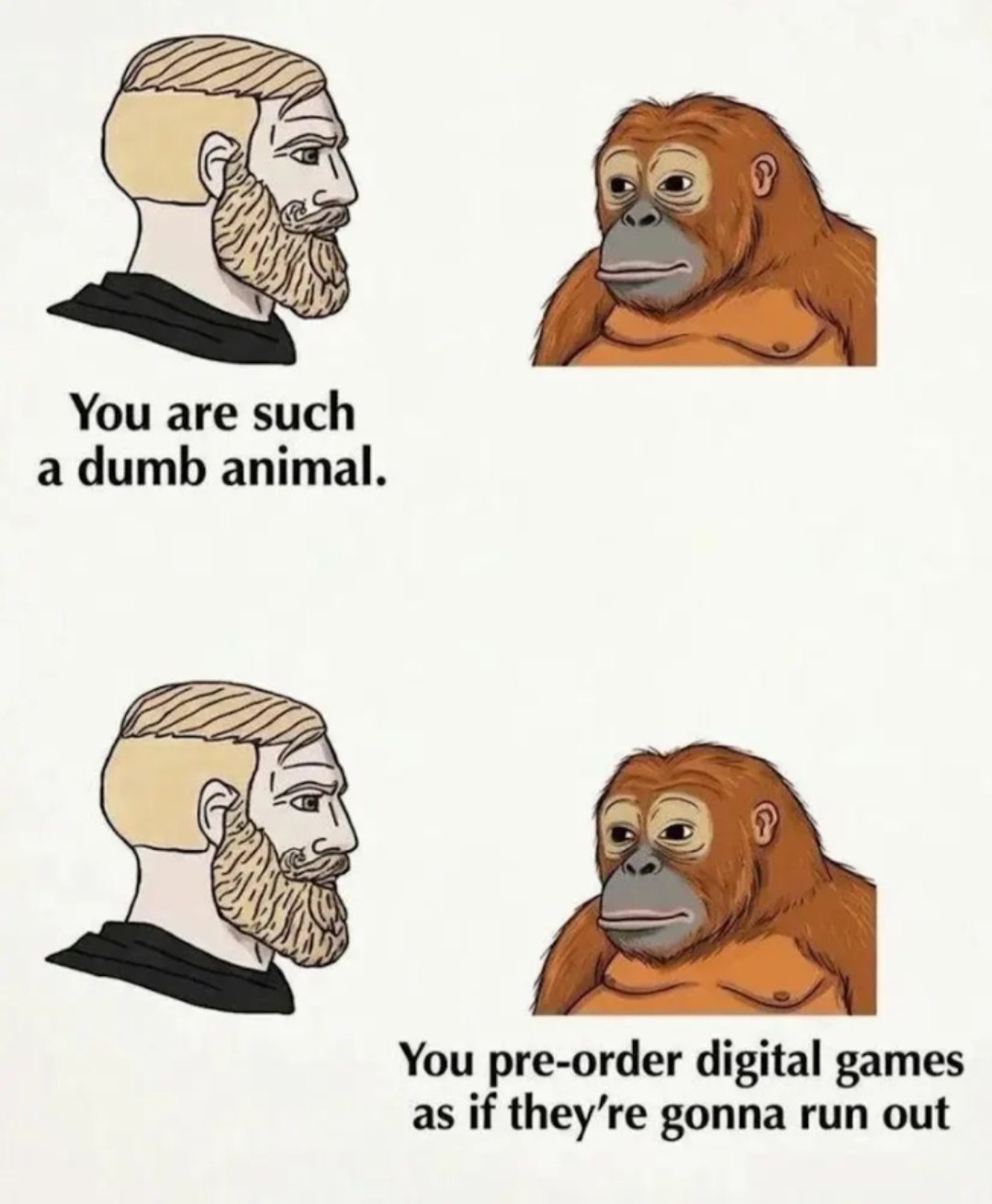 You are such a dumb animal. You pre-order digital games as if they’re gonna run out
