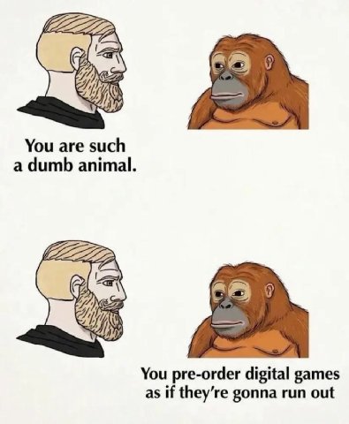 You are such a dumb animal. You pre-order digital games as if they’re gonna run out
