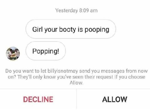 Yesterday 8:09 Girl your booty is pooping Popping! you want to let billyisnotmay send you messages from now on? They'll only know you've seen their request if you choose Allow. DECLINE ALLOW