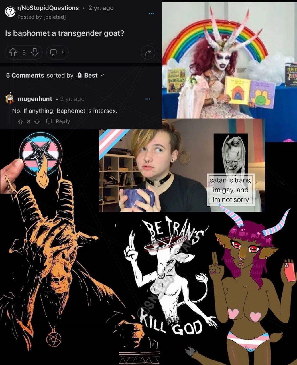 r/NoStupidQuestions 2 ago Posted [deleted] 1$ baphomet a transgender goat? AN 5 5 Comments sorted Best fom ^4 mugenhunt No. If anything, Baphomet is intersex. 8 Reply A у satan is trans, gay, and not 
