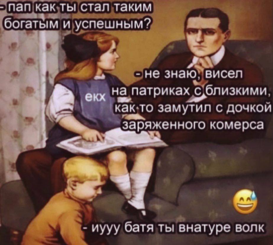 пап как ты стал таким богатым и успешным? не знаю. висел екх на патриках 9 как.то замутил с дочкои a заряженного комерса 4} a иууу батя ты внатуре волк