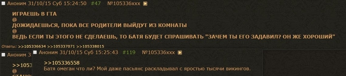 Аноним 31/10/15 Суб 15:24:50 #47 №105336ххх ИГРАЕШЬ В ГГА ДОЖИДАЕШЬСЯ, ПОКА BCE РОДИТЕЛИ ВЫЙДУТ ИЗ КОМНАТЫ ВЕДЬ ЕСЛИ ТЫ ЭТОГО НЕ СДЕЛАЕШЬ, ТО БАТЯ БУДЕТ СПРАШИВАТЬ "ЗАЧЕМ ТЫ ЕГО ЗАДАВИЛ? ОН ЖЕ ХОРОШИЙ