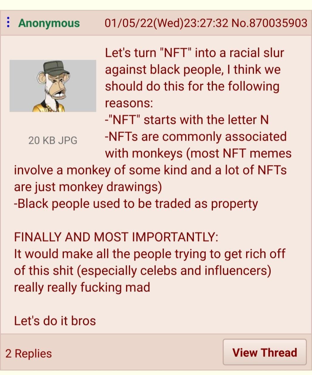Anonymous 01/05/22(Wed)23:27:32 No.870035903 Let's turn "NFT" into a racial slur against black people, think we should this for the following reasons: -"NFT" starts with the letter 20 JPG -NFTs are co