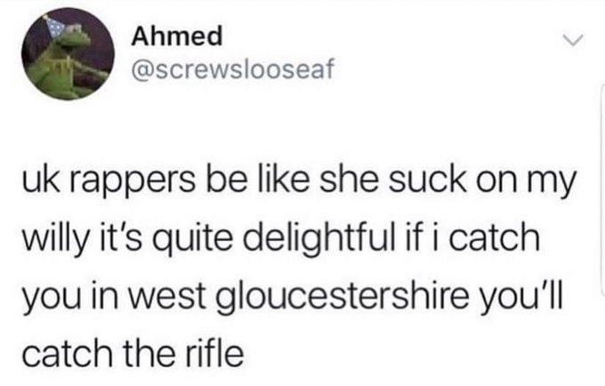 Ahmed @screwslooseaf rappers be like she suck my willy it's quite delightful if i catch you in west gloucestershire you'll catch the rifle