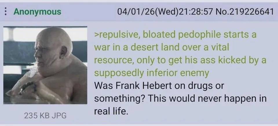 Anonymous 04/01/26(Wed)21:28:57 No.219226641 >repulsive, bloated pedophile starts a war in a desert land over a vital resource, only to get his ass kicked a supposedly inferior enemy Was Frank Hebert 