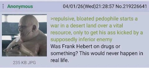 Anonymous 04/01/26(Wed)21:28:57 No.219226641 >repulsive, bloated pedophile starts a war in a desert land over a vital resource, only to get his ass kicked a supposedly inferior enemy Was Frank Hebert 
