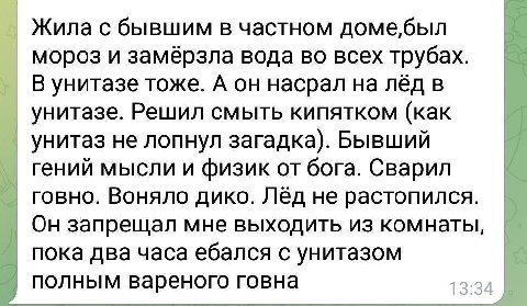 Жила с бывшим в частном домебыл мороз и замёрзла вода во всех трубах. В унитазе тоже. А он насрал на лёд в унитазе. Решил смыть кипятком (как унитаз не лопнул загадка). Бывший гений мысли и физик от б