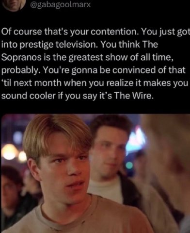 @gabagoolmarx Of course that's your contention. You just got into prestige television. You think The Sopranos is the greatest show of all time, probably. You're gonna be convinced of that ‘til next mo