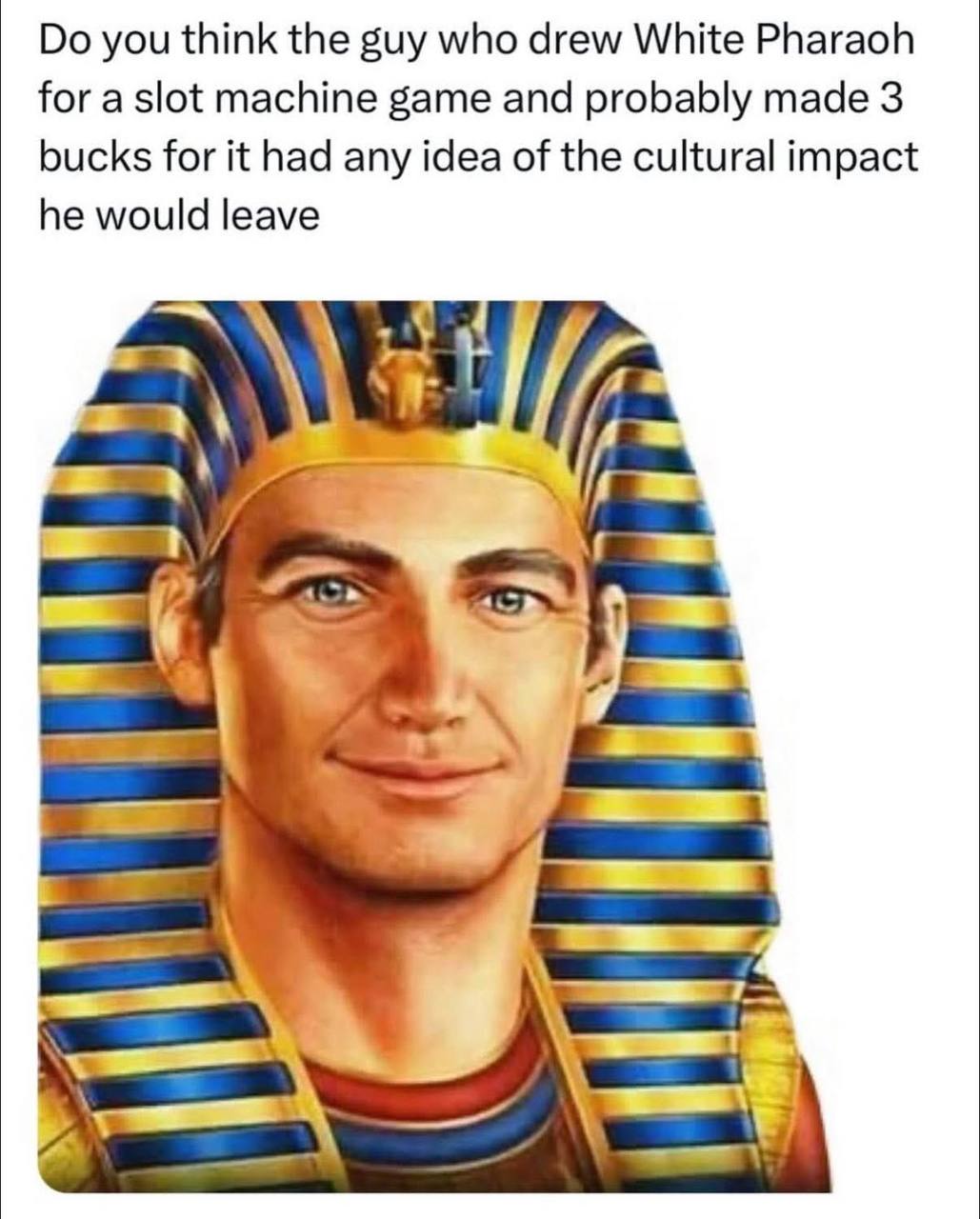 you think the guy who drew White Pharaoh for machine game and probably made 3 bucks for it had any idea of the cultural impact he would leave a 4 2